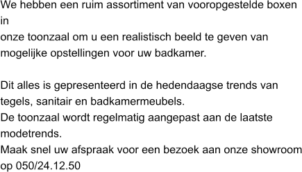 We hebben een ruim assortiment van vooropgestelde boxen in onze toonzaal om u een realistisch beeld te geven van mogelijke opstellingen voor uw badkamer.Dit alles is gepresenteerd in de hedendaagse trends van tegels, sanitair en badkamermeubels.  De toonzaal wordt regelmatig aangepast aan de laatste modetrends. Maak snel uw afspraak voor een bezoek aan onze showroom op 050/24.12.50